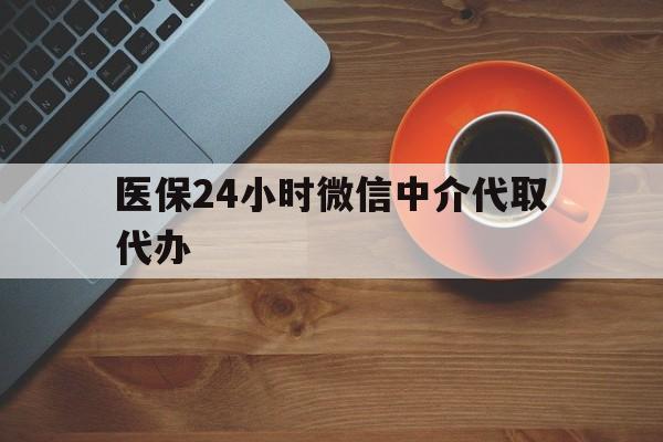 开封医保24小时微信中介代取代办(医保24小时微信中介代取代办可靠吗)