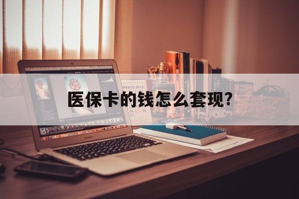 开封医保卡的钱怎么套现?(医保卡的钱如何套出来)