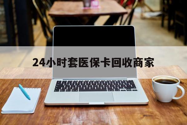 开封24小时套医保卡回收商家(24小时套医保卡回收商家有提成吗)