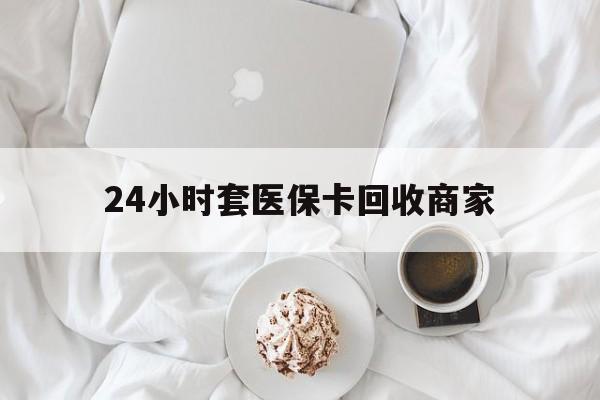 开封24小时套医保卡回收商家(24小时套医保卡回收商家会知道吗)