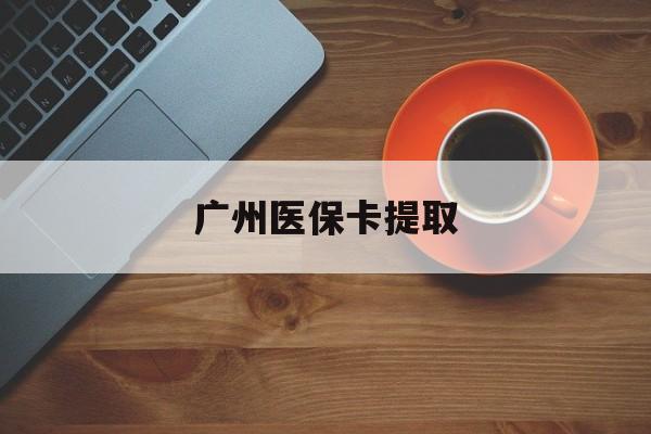 开封广州医保卡提取(广州医保卡提取流程)