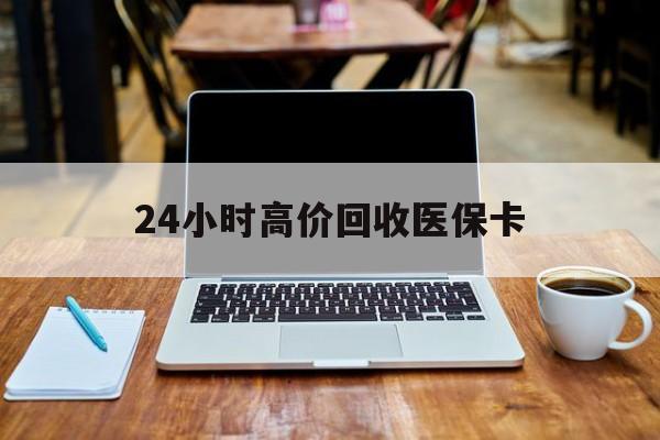 开封24小时高价回收医保卡(医保卡回收比例是多少)